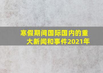 寒假期间国际国内的重大新闻和事件2021年