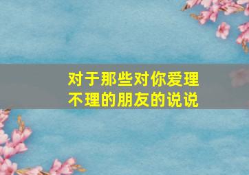 对于那些对你爱理不理的朋友的说说