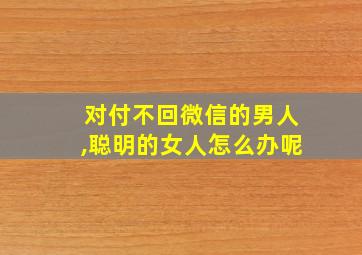 对付不回微信的男人,聪明的女人怎么办呢