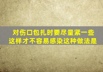 对伤口包扎时要尽量紧一些这样才不容易感染这种做法是