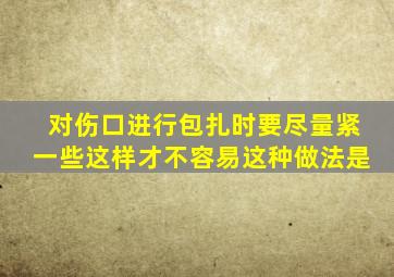 对伤口进行包扎时要尽量紧一些这样才不容易这种做法是