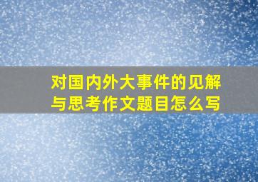 对国内外大事件的见解与思考作文题目怎么写