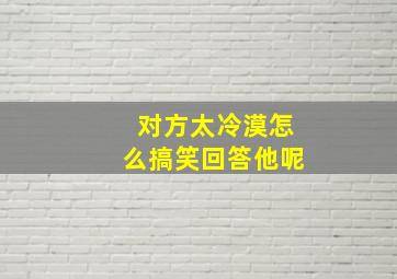 对方太冷漠怎么搞笑回答他呢