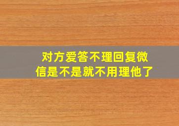 对方爱答不理回复微信是不是就不用理他了