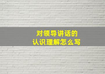 对领导讲话的认识理解怎么写