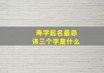 寿字起名最忌讳三个字是什么