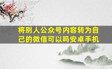 将别人公众号内容转为自己的微信可以吗安卓手机