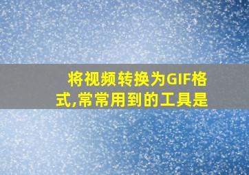 将视频转换为GIF格式,常常用到的工具是