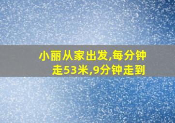 小丽从家出发,每分钟走53米,9分钟走到