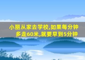 小丽从家去学校,如果每分钟多走60米,就要早到5分钟