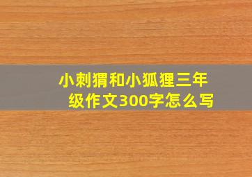 小刺猬和小狐狸三年级作文300字怎么写