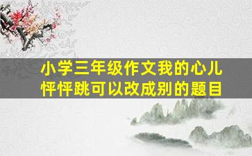 小学三年级作文我的心儿怦怦跳可以改成别的题目