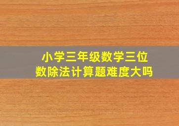 小学三年级数学三位数除法计算题难度大吗