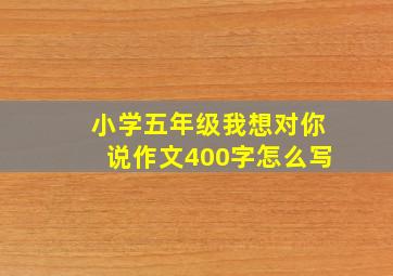 小学五年级我想对你说作文400字怎么写