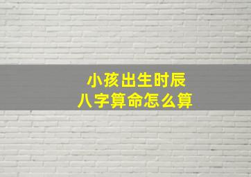 小孩出生时辰八字算命怎么算