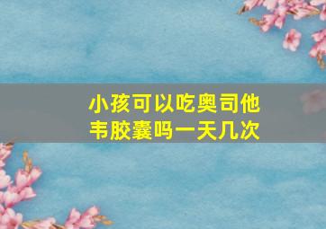 小孩可以吃奥司他韦胶囊吗一天几次