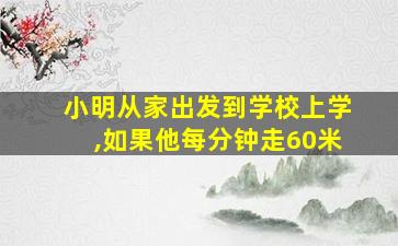 小明从家出发到学校上学,如果他每分钟走60米