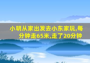 小明从家出发去小东家玩,每分钟走65米,走了20分钟