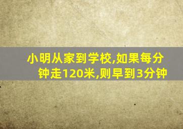 小明从家到学校,如果每分钟走120米,则早到3分钟