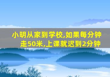 小明从家到学校,如果每分钟走50米,上课就迟到2分钟