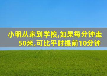 小明从家到学校,如果每分钟走50米,可比平时提前10分钟