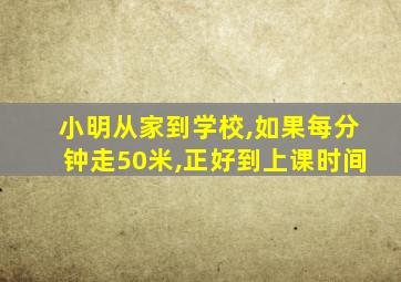 小明从家到学校,如果每分钟走50米,正好到上课时间