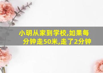 小明从家到学校,如果每分钟走50米,走了2分钟