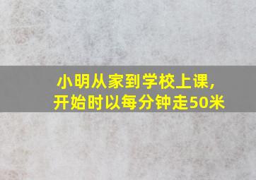 小明从家到学校上课,开始时以每分钟走50米