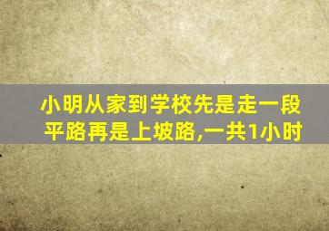 小明从家到学校先是走一段平路再是上坡路,一共1小时