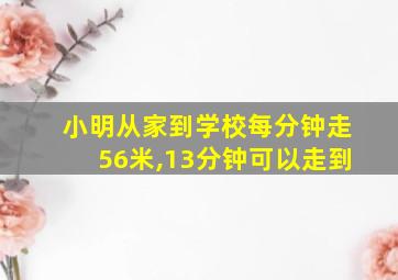 小明从家到学校每分钟走56米,13分钟可以走到