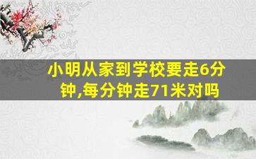 小明从家到学校要走6分钟,每分钟走71米对吗