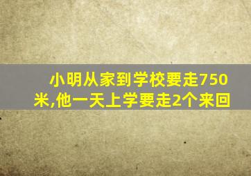 小明从家到学校要走750米,他一天上学要走2个来回