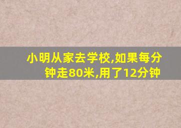 小明从家去学校,如果每分钟走80米,用了12分钟