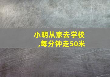 小明从家去学校,每分钟走50米