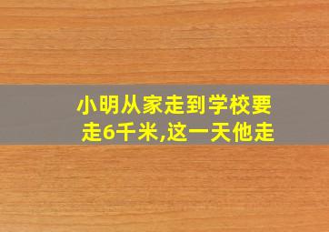 小明从家走到学校要走6千米,这一天他走