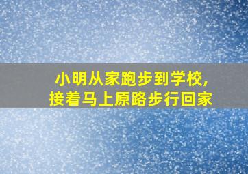 小明从家跑步到学校,接着马上原路步行回家