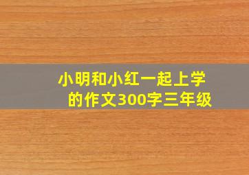 小明和小红一起上学的作文300字三年级