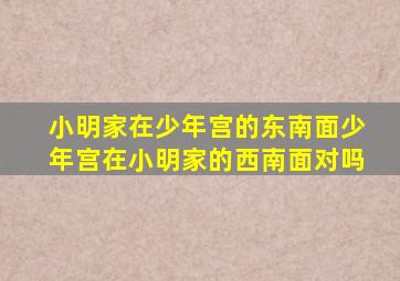 小明家在少年宫的东南面少年宫在小明家的西南面对吗