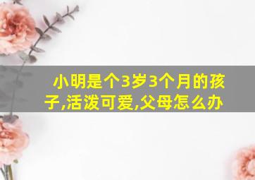 小明是个3岁3个月的孩子,活泼可爱,父母怎么办