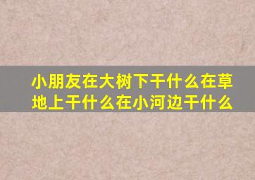 小朋友在大树下干什么在草地上干什么在小河边干什么