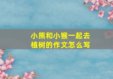 小熊和小猴一起去植树的作文怎么写