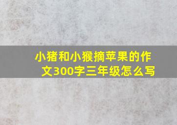 小猪和小猴摘苹果的作文300字三年级怎么写