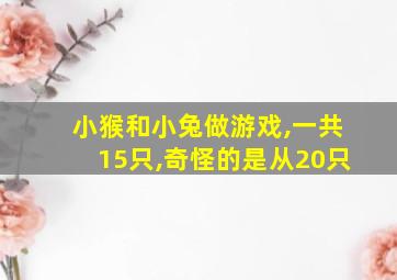 小猴和小兔做游戏,一共15只,奇怪的是从20只