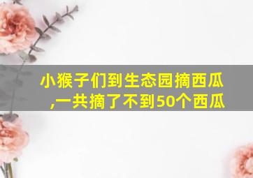 小猴子们到生态园摘西瓜,一共摘了不到50个西瓜