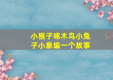 小猴子啄木鸟小兔子小象编一个故事