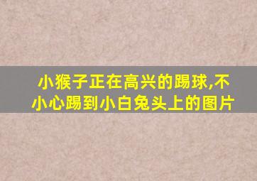 小猴子正在高兴的踢球,不小心踢到小白兔头上的图片