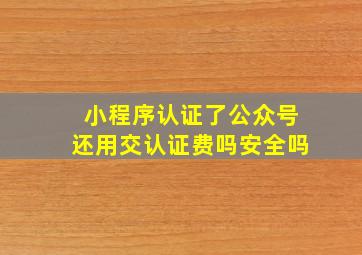 小程序认证了公众号还用交认证费吗安全吗