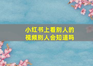 小红书上看别人的视频别人会知道吗