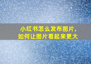 小红书怎么发布图片,如何让图片看起来更大