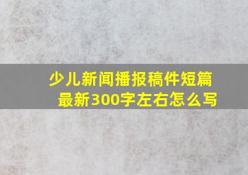 少儿新闻播报稿件短篇最新300字左右怎么写